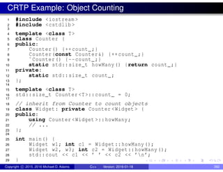 CRTP Example: Object Counting
1 #include <iostream >
2 #include <cstdlib >
3
4 template <class T>
5 class Counter {
6 public:
7 Counter() {++count_;}
8 Counter(const Counter&) {++count_;}
9 ˜Counter() {--count_;}
10 static std::size_t howMany() {return count_;}
11 private:
12 static std::size_t count_;
13 };
14
15 template <class T>
16 std::size_t Counter <T>::count_ = 0;
17
18 // inherit from Counter to count objects
19 class Widget: private Counter <Widget > {
20 public:
21 using Counter <Widget >::howMany;
22 // ...
23 };
24
25 int main() {
26 Widget w1; int c1 = Widget::howMany ();
27 Widget w2, w3; int c2 = Widget::howMany ();
28 std::cout << c1 << ’ ’ << c2 << ’n’;
29 }
Copyright c 2015, 2016 Michael D. Adams C++ Version: 2016-01-18 392
 