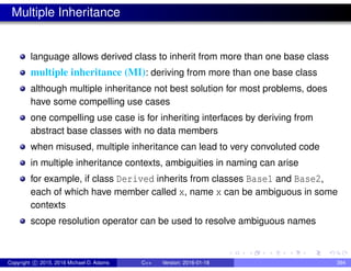 Multiple Inheritance
language allows derived class to inherit from more than one base class
multiple inheritance (MI): deriving from more than one base class
although multiple inheritance not best solution for most problems, does
have some compelling use cases
one compelling use case is for inheriting interfaces by deriving from
abstract base classes with no data members
when misused, multiple inheritance can lead to very convoluted code
in multiple inheritance contexts, ambiguities in naming can arise
for example, if class Derived inherits from classes Base1 and Base2,
each of which have member called x, name x can be ambiguous in some
contexts
scope resolution operator can be used to resolve ambiguous names
Copyright c 2015, 2016 Michael D. Adams C++ Version: 2016-01-18 394
 