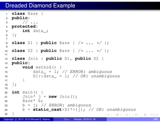 Dreaded Diamond Example
1 class Base {
2 public:
3 // ...
4 protected:
5 int data_;
6 };
7
8 class D1 : public Base { /* ... */ };
9
10 class D2 : public Base { /* ... */ };
11
12 class Join : public D1, public D2 {
13 public:
14 void method() {
15 data_ = 1; // ERROR: ambiguous
16 D1::data_ = 1; // OK: unambiguous
17 }
18 };
19
20 int main() {
21 Join* j = new Join();
22 Base* b;
23 b = j; // ERROR: ambiguous
24 b = static_cast<D1*>(j); // OK: unambiguous
25 }
Copyright c 2015, 2016 Michael D. Adams C++ Version: 2016-01-18 398
 