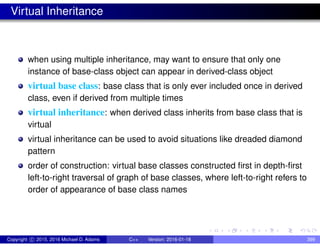 Virtual Inheritance
when using multiple inheritance, may want to ensure that only one
instance of base-class object can appear in derived-class object
virtual base class: base class that is only ever included once in derived
class, even if derived from multiple times
virtual inheritance: when derived class inherits from base class that is
virtual
virtual inheritance can be used to avoid situations like dreaded diamond
pattern
order of construction: virtual base classes constructed first in depth-first
left-to-right traversal of graph of base classes, where left-to-right refers to
order of appearance of base class names
Copyright c 2015, 2016 Michael D. Adams C++ Version: 2016-01-18 399
 