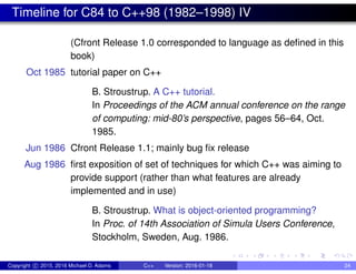 Timeline for C84 to C++98 (1982–1998) IV
(Cfront Release 1.0 corresponded to language as defined in this
book)
Oct 1985 tutorial paper on C++
B. Stroustrup. A C++ tutorial.
In Proceedings of the ACM annual conference on the range
of computing: mid-80’s perspective, pages 56–64, Oct.
1985.
Jun 1986 Cfront Release 1.1; mainly bug fix release
Aug 1986 first exposition of set of techniques for which C++ was aiming to
provide support (rather than what features are already
implemented and in use)
B. Stroustrup. What is object-oriented programming?
In Proc. of 14th Association of Simula Users Conference,
Stockholm, Sweden, Aug. 1986.
Copyright c 2015, 2016 Michael D. Adams C++ Version: 2016-01-18 24
 