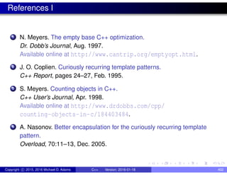 References I
1 N. Meyers. The empty base C++ optimization.
Dr. Dobb’s Journal, Aug. 1997.
Available online at http://www.cantrip.org/emptyopt.html.
2 J. O. Coplien. Curiously recurring template patterns.
C++ Report, pages 24–27, Feb. 1995.
3 S. Meyers. Counting objects in C++.
C++ User’s Journal, Apr. 1998.
Available online at http://www.drdobbs.com/cpp/
counting-objects-in-c/184403484.
4 A. Nasonov. Better encapsulation for the curiously recurring template
pattern.
Overload, 70:11–13, Dec. 2005.
Copyright c 2015, 2016 Michael D. Adams C++ Version: 2016-01-18 402
 