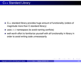 C++ Standard Library
C++ standard library provides huge amount of functionality (orders of
magnitude more than C standard library)
uses std namespace (to avoid naming conflicts)
well worth effort to familiarize yourself with all functionality in library in
order to avoid writing code unnecessarily
Copyright c 2015, 2016 Michael D. Adams C++ Version: 2016-01-18 404
 