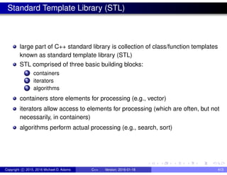 Standard Template Library (STL)
large part of C++ standard library is collection of class/function templates
known as standard template library (STL)
STL comprised of three basic building blocks:
1 containers
2 iterators
3 algorithms
containers store elements for processing (e.g., vector)
iterators allow access to elements for processing (which are often, but not
necessarily, in containers)
algorithms perform actual processing (e.g., search, sort)
Copyright c 2015, 2016 Michael D. Adams C++ Version: 2016-01-18 413
 