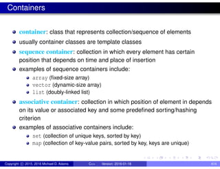Containers
container: class that represents collection/sequence of elements
usually container classes are template classes
sequence container: collection in which every element has certain
position that depends on time and place of insertion
examples of sequence containers include:
array (fixed-size array)
vector (dynamic-size array)
list (doubly-linked list)
associative container: collection in which position of element in depends
on its value or associated key and some predefined sorting/hashing
criterion
examples of associative containers include:
set (collection of unique keys, sorted by key)
map (collection of key-value pairs, sorted by key, keys are unique)
Copyright c 2015, 2016 Michael D. Adams C++ Version: 2016-01-18 414
 