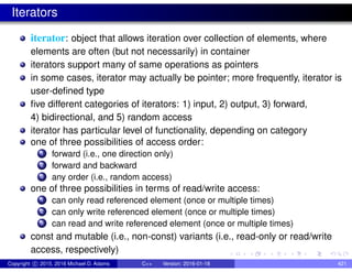 Iterators
iterator: object that allows iteration over collection of elements, where
elements are often (but not necessarily) in container
iterators support many of same operations as pointers
in some cases, iterator may actually be pointer; more frequently, iterator is
user-defined type
five different categories of iterators: 1) input, 2) output, 3) forward,
4) bidirectional, and 5) random access
iterator has particular level of functionality, depending on category
one of three possibilities of access order:
1 forward (i.e., one direction only)
2 forward and backward
3 any order (i.e., random access)
one of three possibilities in terms of read/write access:
1 can only read referenced element (once or multiple times)
2 can only write referenced element (once or multiple times)
3 can read and write referenced element (once or multiple times)
const and mutable (i.e., non-const) variants (i.e., read-only or read/write
access, respectively)
Copyright c 2015, 2016 Michael D. Adams C++ Version: 2016-01-18 421
 