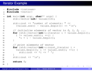 Iterator Example
1 #include <iostream >
2 #include <vector >
3
4 int main(int argc , char** argv) {
5 std::vector <int> values (10);
6
7 std::cout << "number of elements: " <<
8 (values.end() - values.begin()) << ’n’;
9
10 // initialize elements of vector to 0, 1, 2, ...
11 for (std::vector <int>::iterator i = values.begin();
12 i != values.end(); ++i) {
13 *i = i - values.begin();
14 }
15
16 // print elements of vector
17 for (std::vector <int>:: const_iterator i =
18 values.begin(); i != values.end(); ++i) {
19 std::cout << *i << ’ ’;
20 }
21 std::cout << ’n’;
22
23 return 0;
24 }
Copyright c 2015, 2016 Michael D. Adams C++ Version: 2016-01-18 428
 