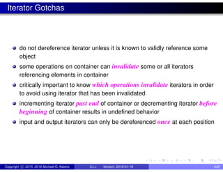 Iterator Gotchas
do not dereference iterator unless it is known to validly reference some
object
some operations on container can invalidate some or all iterators
referencing elements in container
critically important to know which operations invalidate iterators in order
to avoid using iterator that has been invalidated
incrementing iterator past end of container or decrementing iterator before
beginning of container results in undefined behavior
input and output iterators can only be dereferenced once at each position
Copyright c 2015, 2016 Michael D. Adams C++ Version: 2016-01-18 429
 
