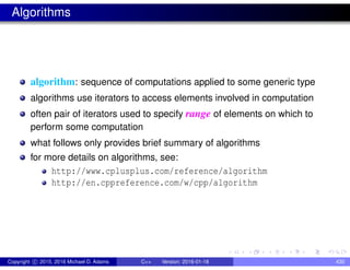 Algorithms
algorithm: sequence of computations applied to some generic type
algorithms use iterators to access elements involved in computation
often pair of iterators used to specify range of elements on which to
perform some computation
what follows only provides brief summary of algorithms
for more details on algorithms, see:
http://www.cplusplus.com/reference/algorithm
http://en.cppreference.com/w/cpp/algorithm
Copyright c 2015, 2016 Michael D. Adams C++ Version: 2016-01-18 430
 
