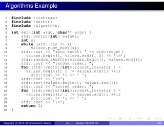 Algorithms Example
1 #include <iostream >
2 #include <vector >
3 #include <algorithm >
4
5 int main(int argc , char** argv) {
6 std::vector <int> values;
7 int x;
8 while (std::cin >> x)
9 values.push_back(x);
10 std::cout << "zero count: " << std::count(
11 values.begin(), values.end(), 0) << ’n’;
12 std::random_shuffle(values.begin(), values.end());
13 std::cout << "random order: ";
14 for (std::vector <int>:: const_iterator i =
15 values.begin(); i != values.end(); ++i)
16 std::cout << *i << ’ ’;
17 std::cout << ’n’;
18 std::sort(values.begin(), values.end());
19 std::cout << "sorted order: ";
20 for (std::vector <int>:: const_iterator i =
21 values.begin(); i != values.end(); ++i)
22 std::cout << *i << ’ ’;
23 std::cout << ’n’;
24 return 0;
25 }
Copyright c 2015, 2016 Michael D. Adams C++ Version: 2016-01-18 439
 