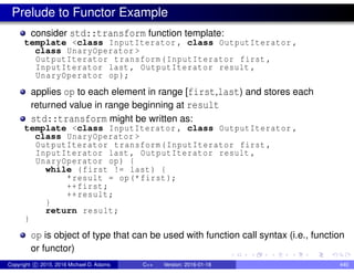 Prelude to Functor Example
consider std::transform function template:
template <class InputIterator , class OutputIterator ,
class UnaryOperator >
OutputIterator transform(InputIterator first ,
InputIterator last , OutputIterator result ,
UnaryOperator op);
applies op to each element in range [first,last) and stores each
returned value in range beginning at result
std::transform might be written as:
template <class InputIterator , class OutputIterator ,
class UnaryOperator >
OutputIterator transform(InputIterator first ,
InputIterator last , OutputIterator result ,
UnaryOperator op) {
while (first != last) {
*result = op(*first);
++first;
++result;
}
return result;
}
op is object of type that can be used with function call syntax (i.e., function
or functor)
Copyright c 2015, 2016 Michael D. Adams C++ Version: 2016-01-18 440
 
