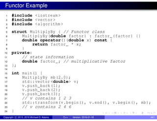 Functor Example
1 #include <iostream >
2 #include <vector >
3 #include <algorithm >
4
5 struct MultiplyBy { // Functor class
6 MultiplyBy(double factor) : factor_(factor) {}
7 double operator()(double x) const {
8 return factor_ * x;
9 }
10 private:
11 // state information
12 double factor_; // multiplicative factor
13 };
14
15 int main() {
16 MultiplyBy mb(2.0);
17 std::vector <double> v;
18 v.push_back(1);
19 v.push_back(2);
20 v.push_back(3);
21 // v contains 1 2 3
22 std::transform(v.begin(), v.end(), v.begin(), mb);
23 // v contains 2 4 6
24 }
Copyright c 2015, 2016 Michael D. Adams C++ Version: 2016-01-18 441
 
