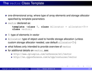 The vector Class Template
one-dimensional array, where type of array elements and storage allocator
specified by template parameters
vector declared as:
template <class T, class Allocator = allocator <T>>
class vector;
T: type of elements in vector
Allocator: type of object used to handle storage allocation (unless
custom storage allocator needed, use default allocator<T>)
what follows only intended to provide overview of vector
for additional details on vector, see:
http://www.cplusplus.com/reference/stl/vector
http://en.cppreference.com/w/cpp/container/vector
Copyright c 2015, 2016 Michael D. Adams C++ Version: 2016-01-18 443
 