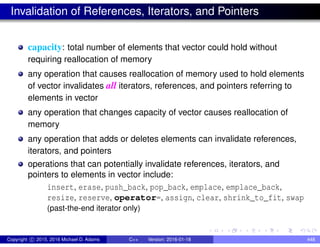 Invalidation of References, Iterators, and Pointers
capacity: total number of elements that vector could hold without
requiring reallocation of memory
any operation that causes reallocation of memory used to hold elements
of vector invalidates all iterators, references, and pointers referring to
elements in vector
any operation that changes capacity of vector causes reallocation of
memory
any operation that adds or deletes elements can invalidate references,
iterators, and pointers
operations that can potentially invalidate references, iterators, and
pointers to elements in vector include:
insert, erase, push_back, pop_back, emplace, emplace_back,
resize, reserve, operator=, assign, clear, shrink_to_fit, swap
(past-the-end iterator only)
Copyright c 2015, 2016 Michael D. Adams C++ Version: 2016-01-18 448
 