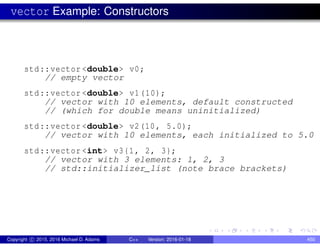 vector Example: Constructors
std::vector <double> v0;
// empty vector
std::vector <double> v1(10);
// vector with 10 elements, default constructed
// (which for double means uninitialized)
std::vector <double> v2(10, 5.0);
// vector with 10 elements, each initialized to 5.0
std::vector <int> v3{1, 2, 3};
// vector with 3 elements: 1, 2, 3
// std::initializer_list (note brace brackets)
Copyright c 2015, 2016 Michael D. Adams C++ Version: 2016-01-18 450
 