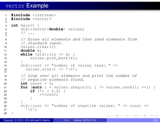 vector Example
1 #include <iostream >
2 #include <vector >
3
4 int main() {
5 std::vector <double> values;
6 // ...
7
8 // Erase all elements and then read elements from
9 // standard input.
10 values.clear();
11 double x;
12 while (std::cin >> x) {
13 values.push_back(x);
14 }
15 std::cout << "number of values read: " <<
16 values.size() << ’n’;
17
18 // Loop over all elements and print the number of
19 // negative elements found.
20 int count = 0;
21 for (auto i = values.cbegin(); i != values.cend(); ++i) {
22 if (*i < 0.0) {
23 ++count;
24 }
25 }
26 std::cout << "number of negative values: " << count <<
27 ’n’;
28 }
Copyright c 2015, 2016 Michael D. Adams C++ Version: 2016-01-18 452
 