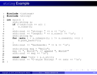string Example
1 #include <iostream >
2 #include <string >
3
4 int main() {
5 std::string s;
6 if (!(std::cin >> s)) {
7 s.clear();
8 }
9 std::cout << "string: " << s << ’n’;
10 std::cout << "length: " << s.size() << ’n’;
11 std::string b;
12 for (auto i = s.crbegin(); i != s.crend(); ++i) {
13 b.push_back(*i);
14 }
15 std::cout << "backwards: " << b << ’n’;
16
17 std::string msg = "Hello";
18 msg += ", World!"; // append ", World!"
19 std::cout << msg << ’n’;
20
21 const char *cstr = s.c_str();
22 std::cout << "C-style string: " << cstr << ’n’;
23 }
Copyright c 2015, 2016 Michael D. Adams C++ Version: 2016-01-18 463
 