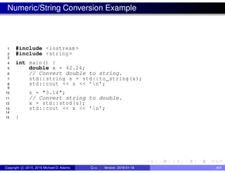 Numeric/String Conversion Example
1 #include <iostream >
2 #include <string >
3
4 int main() {
5 double x = 42.24;
6 // Convert double to string.
7 std::string s = std::to_string(x);
8 std::cout << s << ’n’;
9
10 s = "3.14";
11 // Convert string to double.
12 x = std::stod(s);
13 std::cout << x << ’n’;
14
15 }
Copyright c 2015, 2016 Michael D. Adams C++ Version: 2016-01-18 464
 