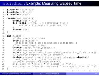 std::chrono Example: Measuring Elapsed Time
1 #include <iostream >
2 #include <chrono >
3 #include <cmath >
4
5 double get_result() {
6 double sum = 0.0;
7 for (long i = 0L; i < 1000000L; ++i) {
8 sum += std::sin(i) * std::cos(i);
9 }
10 return sum;
11 }
12
13 int main() {
14 // Get the start time.
15 auto start_time =
16 std::chrono::high_resolution_clock::now();
17 // Do some computation.
18 double result = get_result();
19 // Get the end time.
20 auto end_time = std::chrono::high_resolution_clock::now();
21 // Compute elapsed time in seconds.
22 double elapsed_time = std::chrono::duration <double>(
23 end_time - start_time).count();
24 // Print result and elapsed time.
25 std::cout << "result " << result << ’n’;
26 std::cout << "time (in seconds) " << elapsed_time << ’n’;
27 }
Copyright c 2015, 2016 Michael D. Adams C++ Version: 2016-01-18 468
 