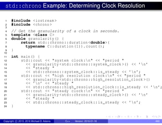 std::chrono Example: Determining Clock Resolution
1 #include <iostream >
2 #include <chrono >
3
4 // Get the granularity of a clock in seconds.
5 template <class C>
6 double granularity() {
7 return std::chrono::duration <double>(
8 typename C::duration (1)).count();
9 }
10
11 int main() {
12 std::cout << "system clock:n" << "period "
13 << granularity <std::chrono::system_clock >() << ’n’
14 << "steady "
15 << std::chrono::system_clock::is_steady << ’n’;
16 std::cout << "high resolution clock:n" << "period "
17 << granularity <std::chrono::high_resolution_clock >()
18 << ’n’ << "steady "
19 << std::chrono::high_resolution_clock::is_steady << ’n’;
20 std::cout << "steady clock:n" << "period "
21 << granularity <std::chrono::steady_clock >() << ’n’
22 << "steady "
23 << std::chrono::steady_clock::is_steady << ’n’;
24 }
Copyright c 2015, 2016 Michael D. Adams C++ Version: 2016-01-18 469
 