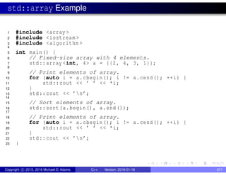 std::array Example
1 #include <array >
2 #include <iostream >
3 #include <algorithm >
4
5 int main() {
6 // Fixed-size array with 4 elements.
7 std::array <int, 4> a = {{2, 4, 3, 1}};
8
9 // Print elements of array.
10 for (auto i = a.cbegin(); i != a.cend(); ++i) {
11 std::cout << ’ ’ << *i;
12 }
13 std::cout << ’n’;
14
15 // Sort elements of array.
16 std::sort(a.begin(), a.end());
17
18 // Print elements of array.
19 for (auto i = a.cbegin(); i != a.cend(); ++i) {
20 std::cout << ’ ’ << *i;
21 }
22 std::cout << ’n’;
23 }
Copyright c 2015, 2016 Michael D. Adams C++ Version: 2016-01-18 471
 