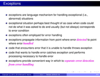 Exceptions
exceptions are language mechanism for handling exceptional (i.e.,
abnormal) situations
exceptional situation perhaps best thought of as case when code could
not do what it was asked to do and usually (but not always) corresponds
to error condition
exceptions often employed for error handling
exceptions propagate information from point where error detected to point
where error handled
code that encounters error that it is unable to handle throws exception
code that wants to handle error catches exception and performs
processing necessary to handle error
exceptions provide convenient way in which to separate error detection
from error handling
Copyright c 2015, 2016 Michael D. Adams C++ Version: 2016-01-18 475
 