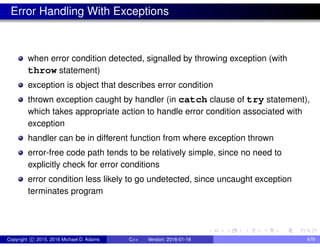 Error Handling With Exceptions
when error condition detected, signalled by throwing exception (with
throw statement)
exception is object that describes error condition
thrown exception caught by handler (in catch clause of try statement),
which takes appropriate action to handle error condition associated with
exception
handler can be in different function from where exception thrown
error-free code path tends to be relatively simple, since no need to
explicitly check for error conditions
error condition less likely to go undetected, since uncaught exception
terminates program
Copyright c 2015, 2016 Michael D. Adams C++ Version: 2016-01-18 479
 