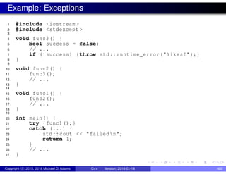 Example: Exceptions
1 #include <iostream >
2 #include <stdexcept >
3
4 void func3() {
5 bool success = false;
6 // ...
7 if (!success) {throw std::runtime_error("Yikes!");}
8 }
9
10 void func2() {
11 func3();
12 // ...
13 }
14
15 void func1() {
16 func2();
17 // ...
18 }
19
20 int main() {
21 try {func1();}
22 catch (...) {
23 std::cout << "failedn";
24 return 1;
25 }
26 // ...
27 }
Copyright c 2015, 2016 Michael D. Adams C++ Version: 2016-01-18 480
 
