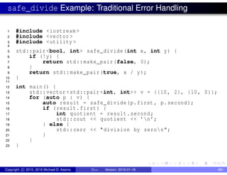 safe_divide Example: Traditional Error Handling
1 #include <iostream >
2 #include <vector >
3 #include <utility >
4
5 std::pair <bool, int> safe_divide(int x, int y) {
6 if (!y) {
7 return std::make_pair(false, 0);
8 }
9 return std::make_pair(true, x / y);
10 }
11
12 int main() {
13 std::vector <std::pair <int, int>> v = {{10, 2}, {10, 0}};
14 for (auto p : v) {
15 auto result = safe_divide(p.first , p.second);
16 if (result.first) {
17 int quotient = result.second;
18 std::cout << quotient << ’n’;
19 } else {
20 std::cerr << "division by zeron";
21 }
22 }
23 }
Copyright c 2015, 2016 Michael D. Adams C++ Version: 2016-01-18 481
 