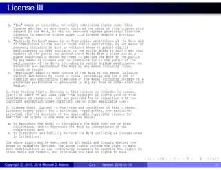 License III
g. "You" means an individual or entity exercising rights under this
License who has not previously violated the terms of this License with
respect to the Work, or who has received express permission from the
Licensor to exercise rights under this License despite a previous
violation.
h. "Publicly Perform" means to perform public recitations of the Work and
to communicate to the public those public recitations, by any means or
process, including by wire or wireless means or public digital
performances; to make available to the public Works in such a way that
members of the public may access these Works from a place and at a
place individually chosen by them; to perform the Work to the public
by any means or process and the communication to the public of the
performances of the Work, including by public digital performance; to
broadcast and rebroadcast the Work by any means including signs,
sounds or images.
i. "Reproduce" means to make copies of the Work by any means including
without limitation by sound or visual recordings and the right of
fixation and reproducing fixations of the Work, including storage of a
protected performance or phonogram in digital form or other electronic
medium.
2. Fair Dealing Rights. Nothing in this License is intended to reduce,
limit, or restrict any uses free from copyright or rights arising from
limitations or exceptions that are provided for in connection with the
copyright protection under copyright law or other applicable laws.
3. License Grant. Subject to the terms and conditions of this License,
Licensor hereby grants You a worldwide, royalty-free, non-exclusive,
perpetual (for the duration of the applicable copyright) license to
exercise the rights in the Work as stated below:
a. to Reproduce the Work, to incorporate the Work into one or more
Collections, and to Reproduce the Work as incorporated in the
Collections; and,
b. to Distribute and Publicly Perform the Work including as incorporated
in Collections.
The above rights may be exercised in all media and formats whether now
known or hereafter devised. The above rights include the right to make
such modifications as are technically necessary to exercise the rights in
other media and formats, but otherwise you have no rights to make
Copyright c 2015, 2016 Michael D. Adams C++ Version: 2016-01-18 v
 