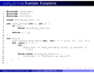 safe_divide Example: Exceptions
1 #include <iostream >
2 #include <vector >
3 #include <utility >
4
5 class divide_by_zero {};
6
7 int safe_divide(int x, int y) {
8 if (!y) {
9 throw divide_by_zero();
10 }
11 return x / y;
12 }
13
14 int main() {
15 std::vector <std::pair <int, int>> v = {{10, 2}, {10, 0}};
16 for (auto p : v) {
17 try {
18 std::cout << safe_divide(p.first , p.second) <<
19 ’n’;
20 }
21 catch(const divide_by_zero& e) {
22 std::cerr << "division by zeron";
23 }
24 }
25 }
Copyright c 2015, 2016 Michael D. Adams C++ Version: 2016-01-18 482
 