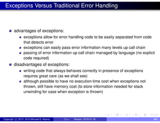 Exceptions Versus Traditional Error Handling
advantages of exceptions:
exceptions allow for error handling code to be easily separated from code
that detects error
exceptions can easily pass error information many levels up call chain
passing of error information up call chain managed by language (no explicit
code required)
disadvantages of exceptions:
writing code that always behaves correctly in presence of exceptions
requires great care (as we shall see)
although possible to have no execution-time cost when exceptions not
thrown, still have memory cost (to store information needed for stack
unwinding for case when exception is thrown)
Copyright c 2015, 2016 Michael D. Adams C++ Version: 2016-01-18 483
 