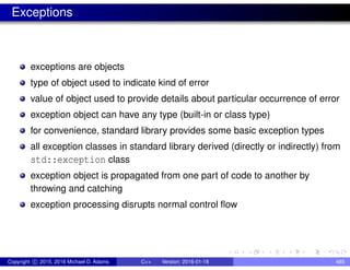 Exceptions
exceptions are objects
type of object used to indicate kind of error
value of object used to provide details about particular occurrence of error
exception object can have any type (built-in or class type)
for convenience, standard library provides some basic exception types
all exception classes in standard library derived (directly or indirectly) from
std::exception class
exception object is propagated from one part of code to another by
throwing and catching
exception processing disrupts normal control flow
Copyright c 2015, 2016 Michael D. Adams C++ Version: 2016-01-18 485
 