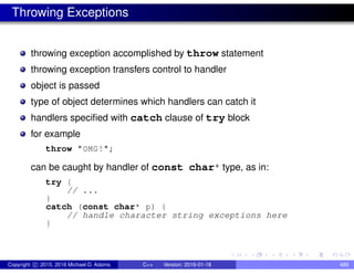 Throwing Exceptions
throwing exception accomplished by throw statement
throwing exception transfers control to handler
object is passed
type of object determines which handlers can catch it
handlers specified with catch clause of try block
for example
throw "OMG!";
can be caught by handler of const char* type, as in:
try {
// ...
}
catch (const char* p) {
// handle character string exceptions here
}
Copyright c 2015, 2016 Michael D. Adams C++ Version: 2016-01-18 489
 