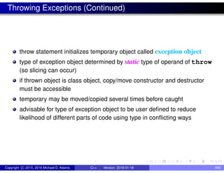 Throwing Exceptions (Continued)
throw statement initializes temporary object called exception object
type of exception object determined by static type of operand of throw
(so slicing can occur)
if thrown object is class object, copy/move constructor and destructor
must be accessible
temporary may be moved/copied several times before caught
advisable for type of exception object to be user defined to reduce
likelihood of different parts of code using type in conflicting ways
Copyright c 2015, 2016 Michael D. Adams C++ Version: 2016-01-18 490
 