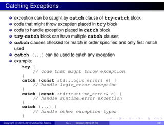 Catching Exceptions
exception can be caught by catch clause of try-catch block
code that might throw exception placed in try block
code to handle exception placed in catch block
try-catch block can have multiple catch clauses
catch clauses checked for match in order specified and only first match
used
catch (...) can be used to catch any exception
example:
try {
// code that might throw exception
}
catch (const std::logic_error& e) {
// handle logic_error exception
}
catch (const std::runtime_error& e) {
// handle runtime_error exception
}
catch (...) {
// handle other exception types
}
Copyright c 2015, 2016 Michael D. Adams C++ Version: 2016-01-18 491
 