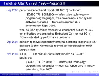 Timeline After C++98 (1998–Present) II
Sep 2006 performance technical report (TR 18015) published:
ISO/IEC TR 18015:2006 — information technology —
programming languages, their environments and system
software interfaces — technical report on C++
performance, Sept. 2006.
work spurred by earlier proposal to standardize subset of C++
for embedded systems called Embedded C++ (or just EC++);
EC++ motivated by performance concerns
Apr 2006 decision to move special mathematical functions to separate ISO
standard (Berlin, Germany); deemed too specialized for most
programmers
Nov 2007 ISO/IEC TR 19768:2007 (informally known as C++TR1)
published;
ISO/IEC TR 19768:2007 — information technology —
programming languages — technical report on C++ library
extensions, Nov. 2007.
Copyright c 2015, 2016 Michael D. Adams C++ Version: 2016-01-18 33
 