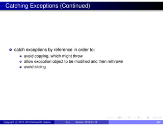 Catching Exceptions (Continued)
catch exceptions by reference in order to:
avoid copying, which might throw
allow exception object to be modified and then rethrown
avoid slicing
Copyright c 2015, 2016 Michael D. Adams C++ Version: 2016-01-18 492
 