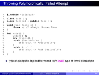 Throwing Polymorphically: Failed Attempt
1 #include <iostream >
2
3 class Base {};
4 class Derived : public Base {};
5
6 void func(Base& x) {
7 throw x; // always throws Base
8 }
9
10 int main() {
11 Derived d;
12 try {func(d);}
13 catch (Derived& e) {
14 std::cout << "Derivedn";
15 }
16 catch (...) {
17 std::cout << "not Derivedn";
18 }
19 }
type of exception object determined from static type of throw expression
Copyright c 2015, 2016 Michael D. Adams C++ Version: 2016-01-18 494
 