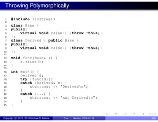 Throwing Polymorphically
1 #include <iostream >
2
3 class Base {
4 public:
5 virtual void raise() {throw *this;}
6 };
7 class Derived : public Base {
8 public:
9 virtual void raise() {throw *this;}
10 };
11
12 void func(Base& x) {
13 x.raise();
14 }
15
16 int main() {
17 Derived d;
18 try {func(d);}
19 catch (Derived& e) {
20 std::cout << "Derivedn";
21 }
22 catch (...) {
23 std::cout << "not Derivedn";
24 }
25 }
Copyright c 2015, 2016 Michael D. Adams C++ Version: 2016-01-18 495
 
