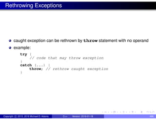 Rethrowing Exceptions
caught exception can be rethrown by throw statement with no operand
example:
try {
// code that may throw exception
}
catch (...) {
throw; // rethrow caught exception
}
Copyright c 2015, 2016 Michael D. Adams C++ Version: 2016-01-18 496
 
