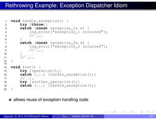 Rethrowing Example: Exception Dispatcher Idiom
1 void handle_exception () {
2 try {throw;}
3 catch (const exception_1& e) {
4 log_error("exception_1 occurred");
5 // ...
6 }
7 catch (const exception_2& e) {
8 log_error("exception_2 occurred");
9 // ...
10 }
11 // ...
12 }
13
14 void func() {
15 try {operation ();}
16 catch (...) {handle_exception ();}
17 // ...
18 try {another_operation ();}
19 catch (...) {handle_exception ();}
20 }
allows reuse of exception handling code
Copyright c 2015, 2016 Michael D. Adams C++ Version: 2016-01-18 497
 