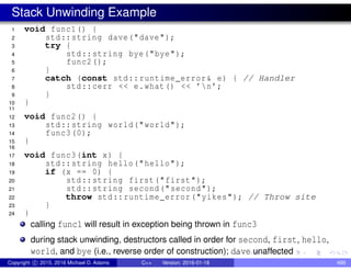 Stack Unwinding Example
1 void func1() {
2 std::string dave("dave");
3 try {
4 std::string bye("bye");
5 func2();
6 }
7 catch (const std::runtime_error& e) { // Handler
8 std::cerr << e.what() << ’n’;
9 }
10 }
11
12 void func2() {
13 std::string world("world");
14 func3(0);
15 }
16
17 void func3(int x) {
18 std::string hello("hello");
19 if (x == 0) {
20 std::string first("first");
21 std::string second("second");
22 throw std::runtime_error("yikes"); // Throw site
23 }
24 }
calling func1 will result in exception being thrown in func3
during stack unwinding, destructors called in order for second, first, hello,
world, and bye (i.e., reverse order of construction); dave unaffected
Copyright c 2015, 2016 Michael D. Adams C++ Version: 2016-01-18 499
 