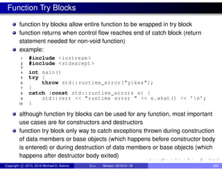 Function Try Blocks
function try blocks allow entire function to be wrapped in try block
function returns when control flow reaches end of catch block (return
statement needed for non-void function)
example:
1 #include <iostream >
2 #include <stdexcept >
3
4 int main()
5 try {
6 throw std::runtime_error("yikes");
7 }
8 catch (const std::runtime_error& e) {
9 std::cerr << "runtime error " << e.what() << ’n’;
10 }
although function try blocks can be used for any function, most important
use cases are for constructors and destructors
function try block only way to catch exceptions thrown during construction
of data members or base objects (which happens before constructor body
is entered) or during destruction of data members or base objects (which
happens after destructor body exited)
Copyright c 2015, 2016 Michael D. Adams C++ Version: 2016-01-18 500
 