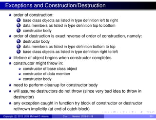 Exceptions and Construction/Destruction
order of construction:
1 base class objects as listed in type definition left to right
2 data members as listed in type definition top to bottom
3 constructor body
order of destruction is exact reverse of order of construction, namely:
1 destructor body
2 data members as listed in type definition bottom to top
3 base class objects as listed in type definition right to left
lifetime of object begins when constructor completes
constructor might throw in:
constructor of base class object
constructor of data member
constructor body
need to perform cleanup for constructor body
will assume destructors do not throw (since very bad idea to throw in
destructor)
any exception caught in function try block of constructor or destructor
rethrown implicitly (at end of catch block)
Copyright c 2015, 2016 Michael D. Adams C++ Version: 2016-01-18 501
 
