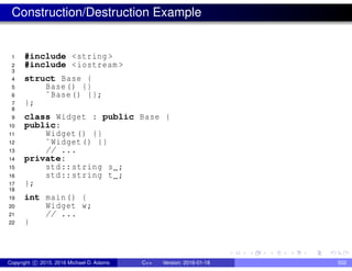 Construction/Destruction Example
1 #include <string >
2 #include <iostream >
3
4 struct Base {
5 Base() {}
6 ˜Base() {};
7 };
8
9 class Widget : public Base {
10 public:
11 Widget() {}
12 ˜Widget() {}
13 // ...
14 private:
15 std::string s_;
16 std::string t_;
17 };
18
19 int main() {
20 Widget w;
21 // ...
22 }
Copyright c 2015, 2016 Michael D. Adams C++ Version: 2016-01-18 502
 