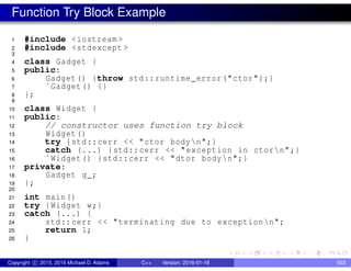 Function Try Block Example
1 #include <iostream >
2 #include <stdexcept >
3
4 class Gadget {
5 public:
6 Gadget() {throw std::runtime_error("ctor");}
7 ˜Gadget() {}
8 };
9
10 class Widget {
11 public:
12 // constructor uses function try block
13 Widget()
14 try {std::cerr << "ctor bodyn";}
15 catch (...) {std::cerr << "exception in ctorn";}
16 ˜Widget() {std::cerr << "dtor bodyn";}
17 private:
18 Gadget g_;
19 };
20
21 int main()
22 try {Widget w;}
23 catch (...) {
24 std::cerr << "terminating due to exceptionn";
25 return 1;
26 }
Copyright c 2015, 2016 Michael D. Adams C++ Version: 2016-01-18 503
 