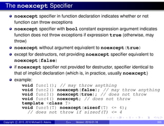The noexcept Specifier
noexcept specifier in function declaration indicates whether or not
function can throw exceptions
noexcept specifier with bool constant expression argument indicates
function does not throw exceptions if expression true (otherwise, may
throw)
noexcept without argument equivalent to noexcept(true)
except for destructors, not providing noexcept specifier equivalent to
noexcept(false)
if noexcept specifier not provided for destructor, specifier identical to
that of implicit declaration (which is, in practice, usually noexcept)
example:
void func1(); // may throw anything
void func2() noexcept(false); // may throw anything
void func3() noexcept(true); // does not throw
void func4() noexcept; // does not throw
template <class T>
void func5(T) noexcept(sizeof(T) <= 4);
// does not throw if sizeof(T) <= 4
Copyright c 2015, 2016 Michael D. Adams C++ Version: 2016-01-18 505
 