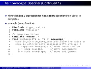 The noexcept Specifier (Continued 1)
nontrivial bool expression for noexcept specifier often useful in
templates
example (swap function):
1 #include <type_traits >
2 #include <utility >
3
4 // swap two values
5 template <class T>
6 void exchange(T& a, T& b) noexcept(
7 std::is_nothrow_move_constructible <T>::value &&
8 std::is_nothrow_move_assignable <T>::value) {
9 T tmp(std::move(a)); // move construction
10 a = std::move(b); // move assignment
11 b = std::move(tmp); // move assignment
12 }
Copyright c 2015, 2016 Michael D. Adams C++ Version: 2016-01-18 506
 
