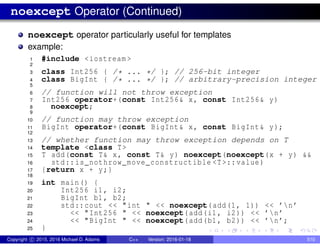 noexcept Operator (Continued)
noexcept operator particularly useful for templates
example:
1 #include <iostream >
2
3 class Int256 { /* ... */ }; // 256-bit integer
4 class BigInt { /* ... */ }; // arbitrary-precision integer
5
6 // function will not throw exception
7 Int256 operator+(const Int256& x, const Int256& y)
8 noexcept;
9
10 // function may throw exception
11 BigInt operator+(const BigInt& x, const BigInt& y);
12
13 // whether function may throw exception depends on T
14 template <class T>
15 T add(const T& x, const T& y) noexcept(noexcept(x + y) &&
16 std::is_nothrow_move_constructible <T>::value)
17 {return x + y;}
18
19 int main() {
20 Int256 i1, i2;
21 BigInt b1, b2;
22 std::cout << "int " << noexcept(add(1, 1)) << ’n’
23 << "Int256 " << noexcept(add(i1, i2)) << ’n’
24 << "BigInt " << noexcept(add(b1, b2)) << ’n’;
25 }
Copyright c 2015, 2016 Michael D. Adams C++ Version: 2016-01-18 510
 